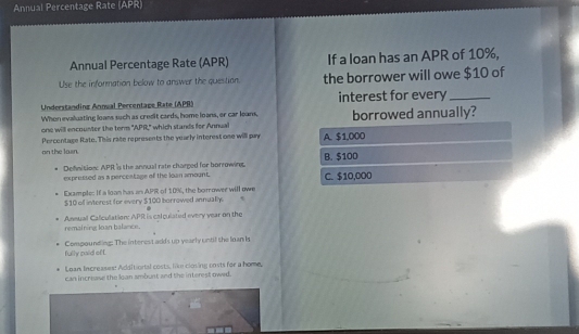 Annual Percentage Rate (APR)
Annual Percentage Rate (APR) If a loan has an APR of 10%,
Use the information below to answer the question. the borrower will owe $10 of
Understanding Annual Percentage Rate (APB) interest for every_
Whon evaluating loans such as credit cards, home loans, or car loam, borrowed annually?
one will encounter the term "APR." which stands for Annul
on the lawn. Percentage Rate. This rate represents the yearly interest one will pay A. $1,000
Definition: APR is the annual rate charped for borrowin. B. $100
expressed as a percentage of the loan amount. C. $10,000
Example: If a loan has an APR of 10%, the borrower will owe
$10 of interest for every $100 borrowed annually.
Ansual Caliculation APR is calculated every year on the
remaining Joan balance.
fully zaid of f Compounding: The interest adds up yearly until the Inan Is
Lean Increases: Additiontal costs, like closing costs for a home,
can increase the loan ambunt and the interest owed.