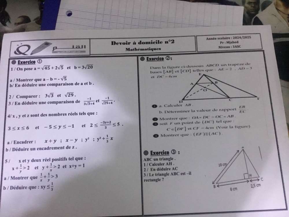 ρ Läll Devoir à domicile n°2 Année scolaire : 2024/2025
Pr:M jahed
Mathématiques Nivear :3ASC
@ Exercice ① Exercice ②:
1 / On pose a=sqrt(45)+2sqrt(5) et b=3sqrt(20)
Dans la figure ci-dessous ABCD un trapèze de
bases telles que : AE=2,AD=3
et DC=6cm
a / Montrer que a-b=-sqrt(5)
b/ En déduire une comparaison de a et b . 
2 / Comparer : 3sqrt(3) et sqrt(29).
3 / En déduire une comparaison de  (-1)/3sqrt(3)+4  et  (-1)/sqrt(29)+4 .
a. Calculer AB .
4/ x , y et z sont des nombres réels tels que : b. Déterminer la valeur de rapport  EB/EC 
Montrer que : OA* DC=OC* AB.
3≤ x≤ 6 et -5≤ y≤ -1 et 2≤  (-3x+2)/3 ≤ 5. soit F un point de (DC) tel que :
C∈ [DF] et CF=4cm (Voir la figure)
Montrer que :
a / Encadrer : x+y;x-y;y^2;y^2+ 1/3 x (EF)parallel (AC).
b / Déduire un encadrement de z .
Exercice ③:
5 / x et y deux réel positifs tel que : ABC un triangle .
x+ 1/y >2 et y+ 1/x >2 et x+y=1 1 / Calculer AH .
2 / En déduire AC 
a / Montrer que  1/x + 1/y >3 3 / Le triangle ABC est ~il
rectangle ?
b / Déduire que : xy≤  1/3 