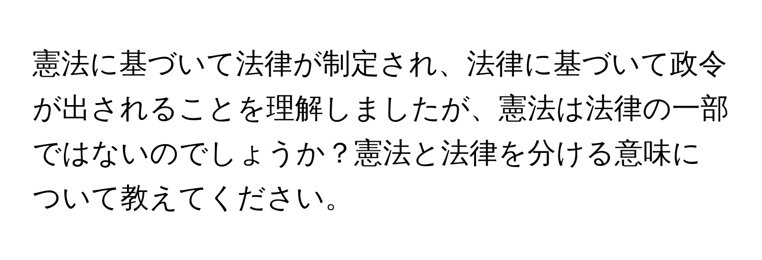 憲法に基づいて法律が制定され、法律に基づいて政令が出されることを理解しましたが、憲法は法律の一部ではないのでしょうか？憲法と法律を分ける意味について教えてください。