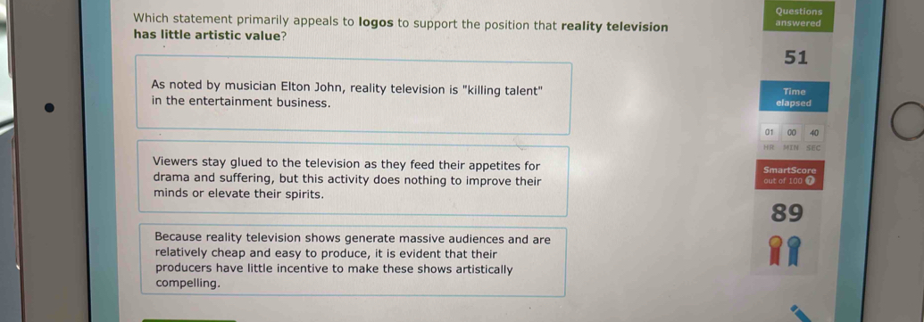 Questions
Which statement primarily appeals to logos to support the position that reality television answered
has little artistic value?
51
As noted by musician Elton John, reality television is "killing talent" Time
in the entertainment business. elapsed
01 00 40
SEC
Viewers stay glued to the television as they feed their appetites for SmartScore
drama and suffering, but this activity does nothing to improve their out of 100 7
minds or elevate their spirits.
Because reality television shows generate massive audiences and are
relatively cheap and easy to produce, it is evident that their
producers have little incentive to make these shows artistically
compelling.