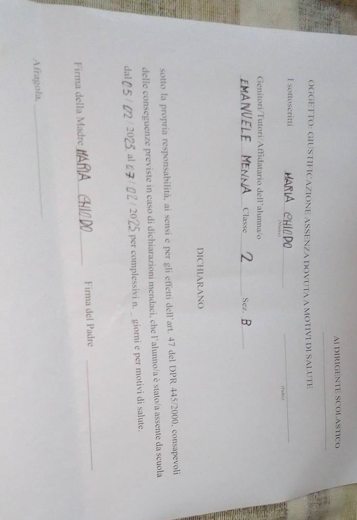 AI DIRIGENTE SCOLASTICO 
_ 
OGGETTO: GIUSTIFICAZIONE ASSENZA DOVUTA A MOTIVI DI SALUTE 
_ 
I sottoscritti 
_ 
Nadres (Padre) 
Genitori/Tutori/Affidatario dell`alunna/o 
_ 
NUEI Classe_ Sez._ 
DICHIARANO 
sotto la propria responsabilità, ai sensi e per gli effetti dell˙art. 47 del DPR 445/2000, consapevoli 
delle conseguenze previste in caso di dichiarazioni mendaci, che l'alunno/a è stato/a assente da scuola 
dal 5 2 / 20 al per complessivi n._ giorni e per motivi di salute. 
5 
Firma della Madre_ Firma del Padre_ 
Afragola, 
_