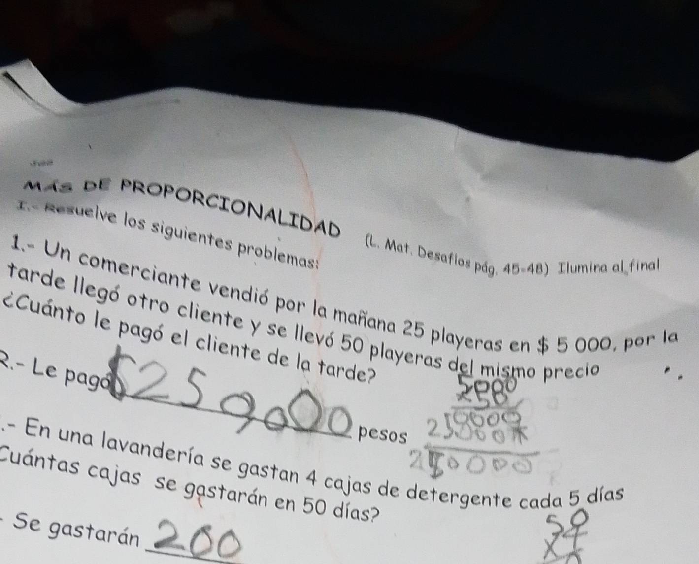 Más dE PROPORCIONALIDAD (L. Mat. Desafíos pág. 45-48) Ilumina al fina 
1.º Resuelve los siguientes problemas 
1.- Un comerciante vendió por la mañana 25 playeras en $ 5 000, por la 
_ 
tarde llegó otro cliente y se llevó 50 playeras del mismo precio 
ECuánto le pagó el cliente de la tarde? 
R.- Le pagó 
pesos 
.- En una lavandería se gastan 4 cajas de detergente cada 5 días 
Cuántas cajas se gastarán en 50 días? 
Se gastarán 
_