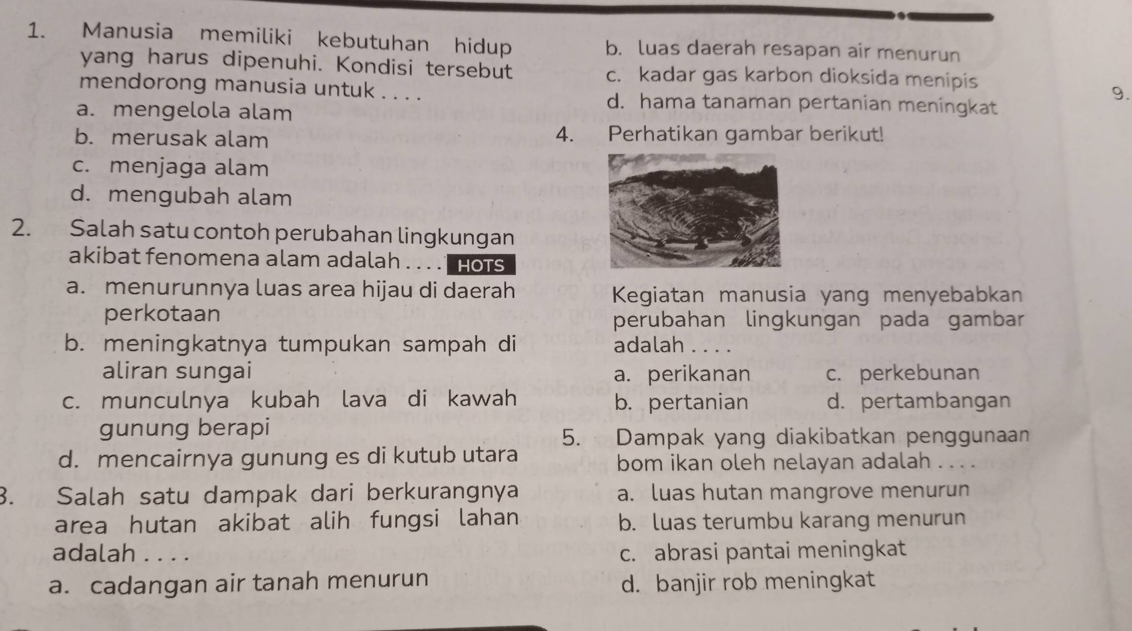 Manusia memiliki kebutuhan hidup b. luas daerah resapan air menurun
yang harus dipenuhi. Kondisi tersebut c. kadar gas karbon dioksida menipis
mendorong manusia untuk . . . .
9.
a. mengelola alam
d. hama tanaman pertanian meningkat
b. merusak alam 4. Perhatikan gambar berikut!
c. menjaga alam
d. mengubah alam
2. Salah satu contoh perubahan lingkungan
akibat fenomena alam adalah . . . . hots
a. menurunnya luas area hijau di daerah
Kegiatan manusia yang menyebabkan
perkotaan
perubahan lingkungan pada gambar
b. meningkatnya tumpukan sampah di adalah . . . .
aliran sungai a. perikanan c. perkebunan
c. munculnya kubah lava di kawah b. pertanian d. pertambangan
gunung berapi
5. Dampak yang diakibatkan penggunaan
d. mencairnya gunung es di kutub utara
bom ikan oleh nelayan adalah . . . .
3. Salah satu dampak dari berkurangnya a. luas hutan mangrove menurun
area hutan akibat alih fungsi lahan b. luas terumbu karang menurun
adalah . . . . c. abrasi pantai meningkat
a. cadangan air tanah menurun d. banjir rob meningkat