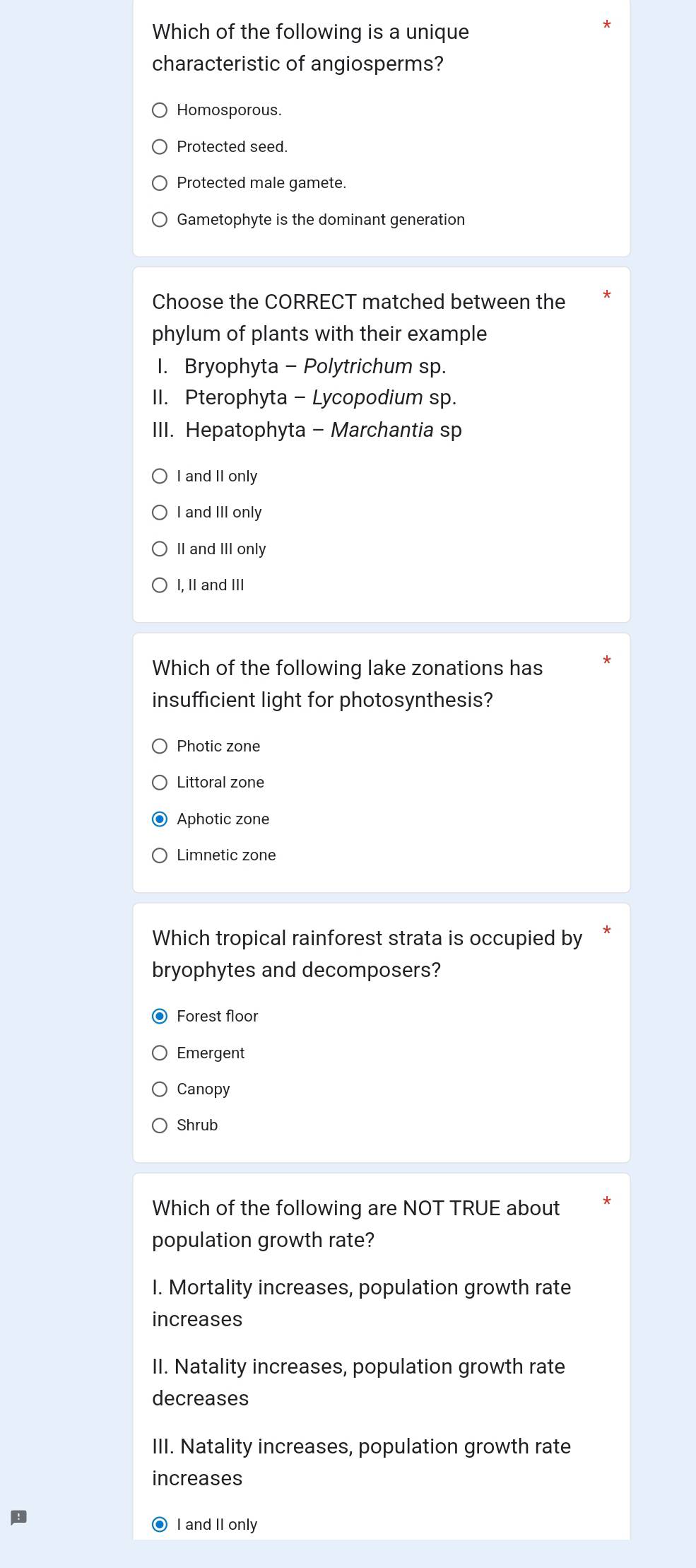 Which of the following is a unique
characteristic of angiosperms?
Homosporous.
Protected seed.
Protected male gamete.
Gametophyte is the dominant generation
Choose the CORRECT matched between the
phylum of plants with their example
I. Bryophyta - Polytrichum sp.
II. Pterophyta - Lycopodium sp.
III. Hepatophyta - Marchantia sp
I and II only
I and III only
II and III only
I, II and III
Which of the following lake zonations has
insufficient light for photosynthesis?
Photic zone
Littoral zone
Aphotic zone
Limnetic zone
Which tropical rainforest strata is occupied by
bryophytes and decomposers?
Forest floor
Emergent
Canopy
Shrub
Which of the following are NOT TRUE about
population growth rate?
I. Mortality increases, population growth rate
increases
II. Natality increases, population growth rate
decreases
III. Natality increases, population growth rate
increases
● I and II only