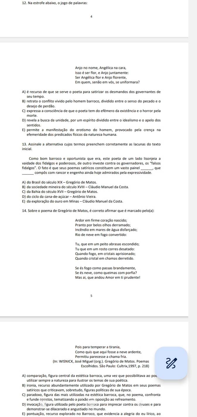 Anjo no nome, Angélica na cara,
Isso é ser flor, e Anjo juntamente:
Ser Angélica flor e Anjo florente,
Em quem, senão em vós, se uniformara?
A) é recurso de que se serve o poeta para satirizar os desmandos dos governantes de
seu tempo.
B) retrata o conflito vivido pelo homem barroco, dividido entre o senso do pecado e o
desejo de perdão.
C) expressa a consciência de que o poeta tem do efêmero da existência e o horror pela
morte
D) revela a busca da unidade, por um espírito dividido entre o idealismo e o apelo dos
sentidos.
E) permite a manifestação do erotismo do homem, provocado pela crença na
efemeridade dos predicados físicos da natureza humana.
13. Assinale a alternativa cujos termos preenchem corretamente as lacunas do texto
inicial.
Como bom barroco e oportunista que era, este poeta de um lado lisonjeia a
vaidade dos fidalgos e poderosos, de outro investe contra os governadores, os “falsos
_
fidalgos". O fato é que seus poemas satíricos constituem um vasto paine , que
compôs com rancor e engenho ainda hoje admirados pela expressividade.
A) do Brasil do século XIX - Gregório de Matos.
B) da sociedade mineira do século XVIII - Cláudio Manuel da Costa.
C) da Bahia do século XVII - Gregório de Matos.
D) do ciclo da cana-de-açúcar - Antônio Vieira.
E) da exploração do ouro em Minas - Cláudio Manuel da Costa.
14. Sobre o poema de Gregório de Matos, é correto afirmar que é marcado pelo(a):
Ardor em firme coração nascido:
Pranto por belos olhos derramado;
Incêndio em mares de água disfarçado;
Rio de neve em fogo convertido:
Tu que em um rosto corres desatado:
Quando fogo, em cristais aprisionado;
Quando cristal em chamas derretido.
Se és fogo como passas brandamente,
Se és neve, como queimas com porfia?
Mas ai, que andou Amor em ti prudente!
5
Pois para temperar a tirania,
Como quis que aqui fosse a neve ardente,
Permitiu parecesse a chama fria
(In: WISNICK, José Miguel (org.). Gregório de Matos. Poemas 
Escolhidos. São Paulo: Cultrix,1997, p. 218)
A) comparação, figura central da estética barroca, uma vez que possibilitava ao poe
utilizar sempre a natureza para ilustrar os temas de sua poética.
B) ironia, recurso abundantemente utilizado por Gregório de Matos em seus poemas
satíricos que criticavam, sobretudo, figuras políticas de sua época.
C) paradoxo, figura das mais utilizadas na estética barroca, que, no poema, confronta
e funde opostos, tematizando a paixão em oposição ao refreamento.
D) invocação, figura utilizada pelo poeta barroco para imprecar contra os deuses e para
E) pontuação, recurso explorado no Barroco, que evidencia a alegria do eu lírico, ao