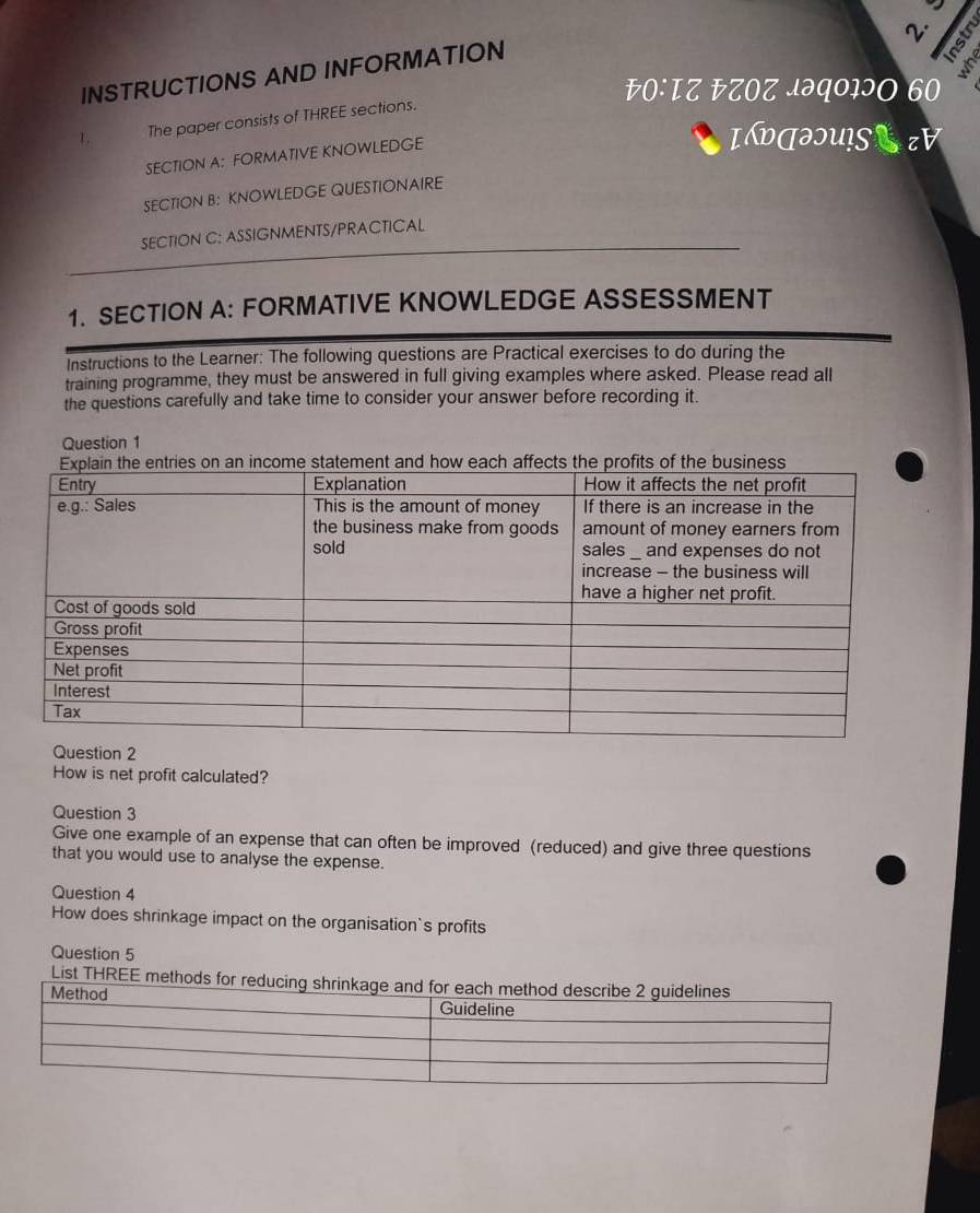 INSTRUCTIONS AND INFORMATION 

s 
O: ΤZ EZOZ JəQ०IɔO 60 
The paper consists of THREE sections. 
SECTION A: FORMATIVE KNOWLEDGE 
IलəU!SCzV 
SECTION B: KNOWLEDGE QUESTIONAIRE 
SECTION C: ASSIGNMENTS/PRACTICAL 
1. SECTION A: FORMATIVE KNOWLEDGE ASSESSMENT 
Instructions to the Learner: The following questions are Practical exercises to do during the 
training programme, they must be answered in full giving examples where asked. Please read all 
the questions carefully and take time to consider your answer before recording it. 
Question 1 
2 
How is net profit calculated? 
Question 3 
Give one example of an expense that can often be improved (reduced) and give three questions 
that you would use to analyse the expense. 
Question 4 
How does shrinkage impact on the organisation's profits 
Question 5 
List THRE