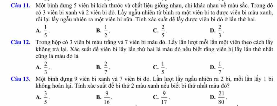 Một bình đựng 5 viên bi kích thước và chất liệu giống nhau, chi khác nhau về màu sắc. Trong đó
có 3 viên bi xanh và 2 viên bi đỏ. Lấy ngẫu nhiên từ bình ra một viên bi ta được viên bi màu xanh,
rồi lại lấy ngẫu nhiên ra một viên bi nữa. Tính xác suất đề lấy được viên bi đỏ ở lần thứ hai.
A.  1/5 .  1/2 .  2/5 .  2/3 . 
B.
C.
D.
Câu 12. Trong hộp có 3 viên bi màu trắng và 7 viên bi màu đỏ. Lấy lần lượt mỗi lần một viên theo cách lấy
không trả lại. Xác suất đề viên bi lấy lần thứ hai là màu đó nếu biết rằng viên bị lấy lần thứ nhất
cũng là màu đỏ là
A.  2/3 .  2/7 .  1/5 .  1/7 . 
B.
C.
D.
Câu 13. Một bình đựng 9 viên bi xanh và 7 viên bi đỏ. Lần lượt lấy ngẫu nhiên ra 2 bi, mỗi lần lấy 1 bi
không hoàn lại. Tính xác suất để bi thứ 2 màu xanh nếu biết bi thứ nhất màu đỏ?
A.  3/5 .  9/16 .  9/17 .  21/80 . 
B.
C.
D.