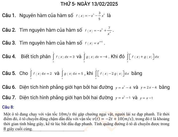 THỨ 5- NGÀY 13/02/2025 
Câu 1. Nguyên hàm của hàm số f(x)=-x^3- 3/5 x^4 là 
Câu 2. Tìm nguyên hàm của hàm số f(x)=-x^5+ 7/x^4 . 
Câu 3. Tìm nguyên hàm của hàm số f(x)=e^(x+2). 
Câu 4. Biết tích phân ∈tlimits _0^(1f(x)dx=3 và ∈tlimits _0^1g(x)dx=-4. Khi đó ∈tlimits _0^1[f(x)+g(x)]dx
Câu 5. Cho ∈tlimits _0^1f(x)dx=2 và ∈tlimits _0^1g(x)dx=5 , khi ∈tlimits _0^1[f(x)-2g(x)]dx bằng 
Câu 6. Diện tích hình phẳng giới hạn bởi hai đường y=x^2)-4 và y=2x-4 bằng 
Câu 7. Diện tích hình phẳng giới hạn bởi hai đường y=x^2-1 và y=x-1
Câu 8: 
Một ô tô đang chạy với vận tốc 10m/s thì gặp chướng ngại vật, người lái xe đạp phanh. Từ thời 
điểm đó, ô tô chuyển động chậm dần đều với vận tốc v(t)=-2t+10(m/s) , trong đó t là khoảng 
thời gian tính bằng giây, kể từ lúc bắt đầu đạp phanh. Tính quãng đường ô tô di chuyển được trong 
8 giây cuối cùng.