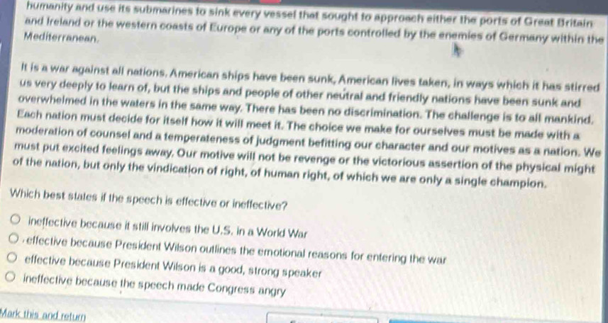 humanity and use its submarines to sink every vessel that sought to approach either the ports of Great Britain
and Ireland or the western coasts of Europe or any of the ports controlled by the enemies of Germany within the
Mediterranean.
It is a war against all nations. American ships have been sunk, American lives taken, in ways which it has stirred
us very deeply to learn of, but the ships and people of other neutral and friendly nations have been sunk and
overwhelmed in the waters in the same way. There has been no discrimination. The challenge is to all mankind.
Each nation must decide for itself how it will meet it. The choice we make for ourselves must be made with a
moderation of counsel and a temperateness of judgment befitting our character and our motives as a nation. We
must put excited feelings away. Our motive will not be revenge or the victorious assertion of the physical might
of the nation, but only the vindication of right, of human right, of which we are only a single champion.
Which best states if the speech is effective or ineffective?
ineffective because it still involves the U.S. in a World War
effective because President Wilson outlines the emotional reasons for entering the war
effective because President Wilson is a good, strong speaker
ineffective because the speech made Congress angry
Mark this and return