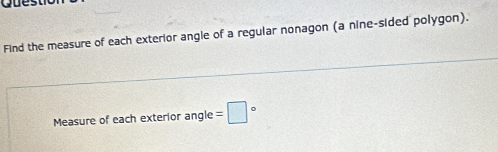 Ques 
Find the measure of each exterior angle of a regular nonagon (a nine-sided polygon). 
Measure of each exterior angle =□°