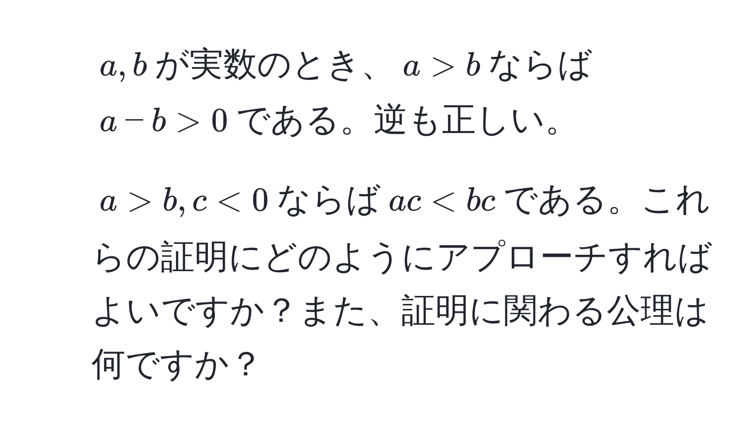 $a,b$が実数のとき、$a > b$ならば$a - b > 0$である。逆も正しい。  
2. $a > b, c < 0$ならば$ac < bc$である。これらの証明にどのようにアプローチすればよいですか？また、証明に関わる公理は何ですか？