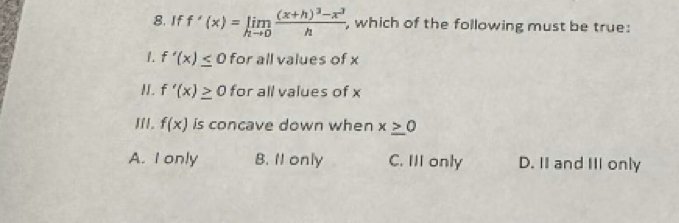 If f'(x)=limlimits _hto 0frac (x+h)^3-x^3h , which of the following must be true:
1. f'(x)≤ 0 for all values of x
I. f'(x)≥ 0 for all values of x
II. f(x) is concave down when x≥ 0
A. I only B. 11 only C. III only D. II and III only