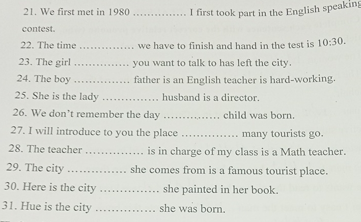 We first met in 1980 _I first took part in the English speaking 
contest. 
22. The time _we have to finish and hand in the test is 10:30. 
23. The girl _you want to talk to has left the city. 
24. The boy _father is an English teacher is hard-working. 
25. She is the lady _husband is a director. 
26. We don’t remember the day _child was born. 
27. I will introduce to you the place _many tourists go. 
28. The teacher _is in charge of my class is a Math teacher. 
29. The city _she comes from is a famous tourist place. 
30. Here is the city _she painted in her book. 
31. Hue is the city _she was born.