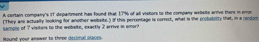 A certain company's IT department has found that 17% of all visitors to the company website arrive there in error. 
(They are actually looking for another website.) If this percentage is correct, what is the probability that, in a random 
sample of 7 visitors to the website, exactly 2 arrive in error? 
Round your answer to three decimal places.