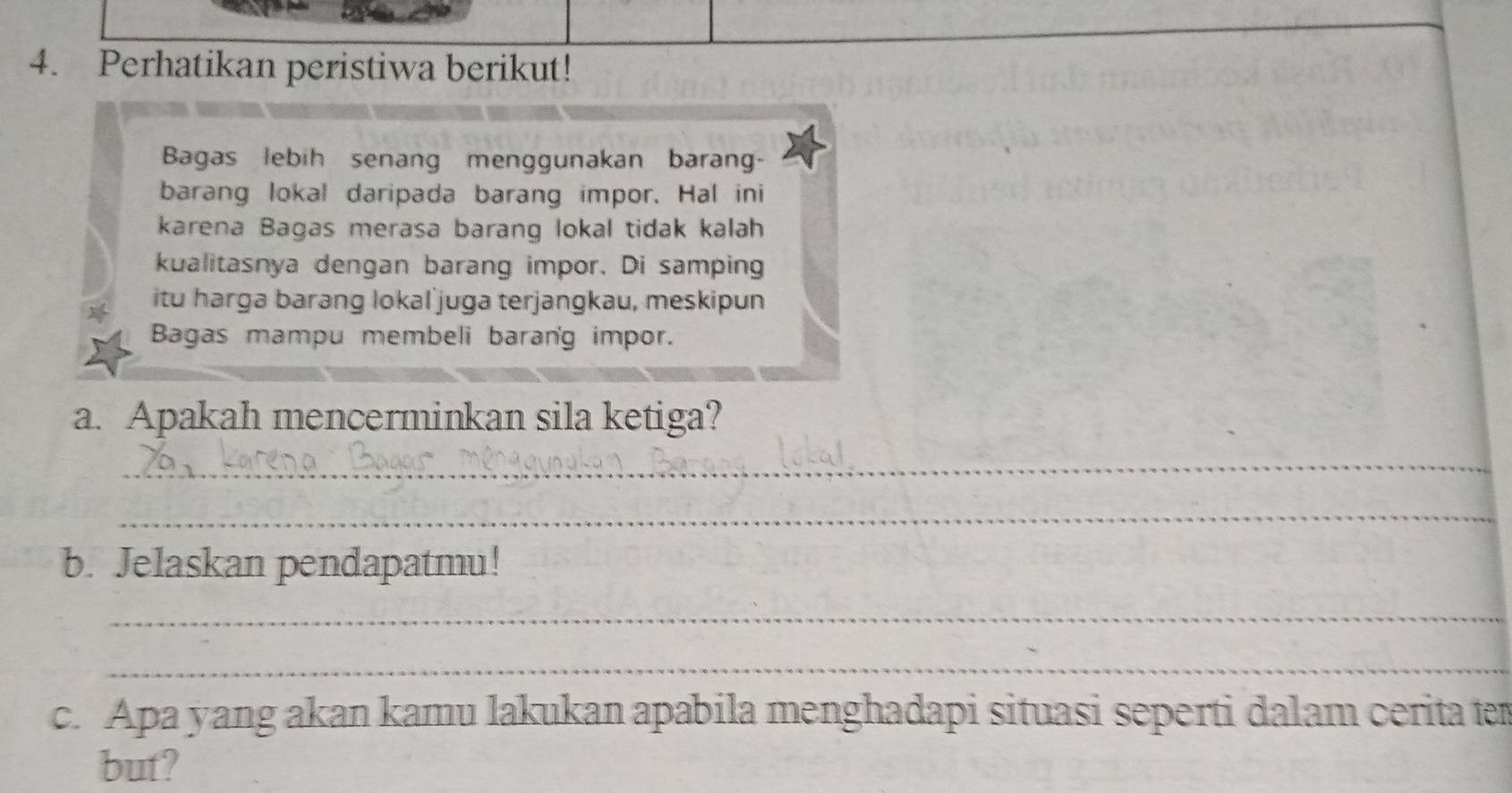 Perhatikan peristiwa berikut! 
Bagas lebih senang menggunakan barang- 
barang lokal daripada barang impor. Hal ini 
karena Bagas merasa barang lokal tidak kalah 
kualitasnya dengan barang impor. Di samping 
itu harga barang lokal juga terjangkau, meskipun 
Bagas mampu membeli barang impor. 
a. Apakah mencerminkan sila ketiga? 
_ 
_ 
b. Jelaskan pendapatmu! 
_ 
_ 
c. Apa yang akan kamu lakukan apabila menghadapi situasi seperti dalam cerita ten 
but?