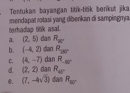 Tentukan bayangan titik-titik berikut jika 
mendapat rotasi yang diberikan di sampingnya 
terhadap titik asal. 
a. (2,5) dan R_90°
b. (-4,2) dan R_180°
C. (4,-7) dan R_-90°
d. (2,2) dan R_45°
e. (7,-4sqrt(3)) dan R_60°