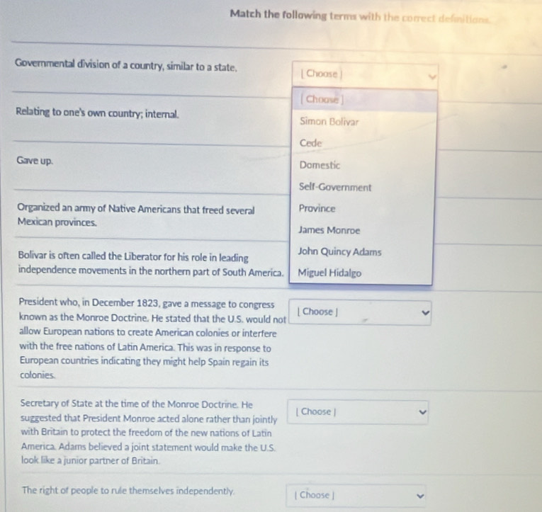 Match the following terms with the correct defmitions.
Governmental division of a country, similar to a state. [ Choose]
[ Choase ]
Relating to one's own country; internal. Simon Bolivar
Cede
Gave up. Domestic
Self-Government
Organized an army of Native Americans that freed several Province
Mexican provinces. James Monroe
Bolivar is often called the Liberator for his role in leading John Quincy Adams
independence movements in the northern part of South America. Miguel Hidalgo
President who, in December 1823, gave a message to congress
known as the Monroe Doctrine. He stated that the U.S. would not | Choose ]
allow European nations to create American colonies or interfere
with the free nations of Latin America. This was in response to
European countries indicating they might help Spain regain its
colonies.
Secretary of State at the time of the Monroe Doctrine. He
suggested that President Monroe acted alone rather than jointly | Choose |
with Britain to protect the freedom of the new nations of Latin
America. Adams believed a joint statement would make the U.S.
look like a junior partner of Britain.
The right of people to rule themselves independently. | Choose |