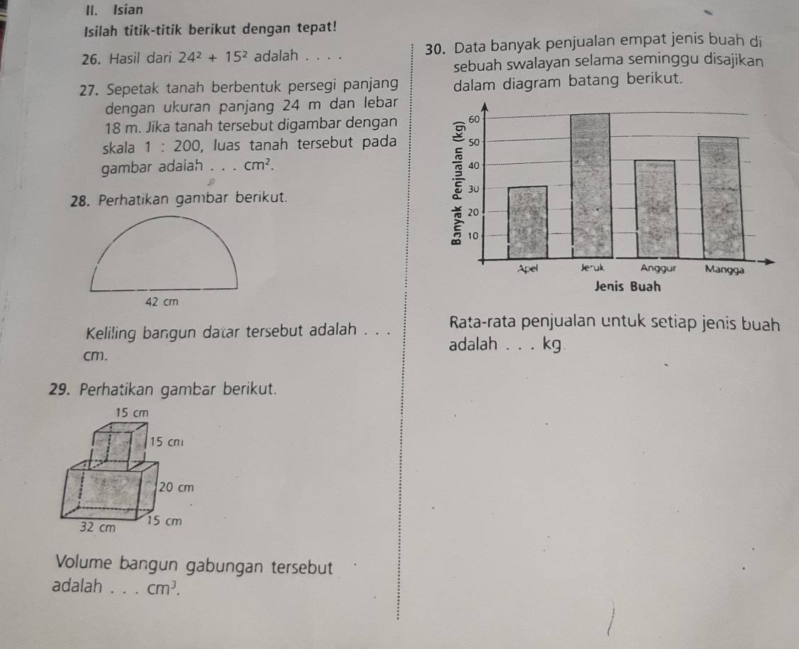 Isian 
Isilah titik-titik berikut dengan tepat! 
26. Hasil dari 24^2+15^2 adalah . . . . 30. Data banyak penjualan empat jenis buah di 
sebuah swalayan selama seminggu disajikan 
27. Sepetak tanah berbentuk persegi panjang dalam diagram batang berikut. 
dengan ukuran panjang 24 m dan lebar
18 m. Jika tanah tersebut digambar dengan 
skala 1:200 , luas tanah tersebut pada 
gambar adaiah . . . cm^2. 
28. Perhatikan gambar berikut. 
Jenis Buah 
Keliling bangun datar tersebut adalah . . . Rata-rata penjualan untuk setiap jenis buah 
adalah ... kg
cm. 
29. Perhatikan gambar berikut. 
Volume bangun gabungan tersebut 
adalah . . . cm^3.