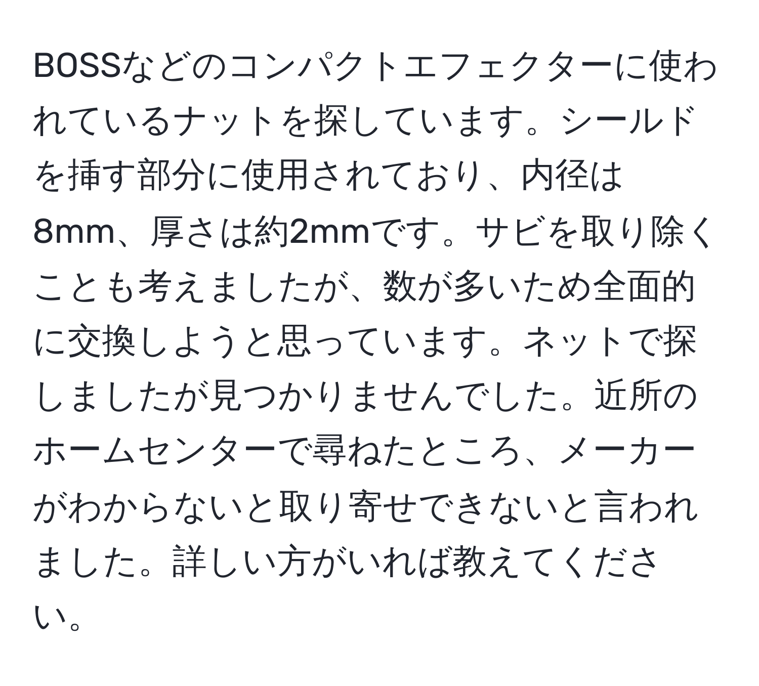 BOSSなどのコンパクトエフェクターに使われているナットを探しています。シールドを挿す部分に使用されており、内径は8mm、厚さは約2mmです。サビを取り除くことも考えましたが、数が多いため全面的に交換しようと思っています。ネットで探しましたが見つかりませんでした。近所のホームセンターで尋ねたところ、メーカーがわからないと取り寄せできないと言われました。詳しい方がいれば教えてください。