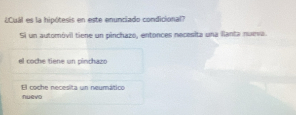 ¿Cuál es la hipótesis en este enunciado condicional?
Si un automóvil tiene un pinchazo, entonces necesita una llanta nueva.
el coche tiene un pinchazo
El coche necesita un neumático
nwevo