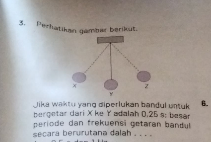 Perhatikan gambar berikut. 
Jika waktu yang diperlukan bandul untuk 6. 
bergetar dari X ke Y adalah 0,25 s; besar 
periode dan frekuensi getaran bandul 
secara berurutana dalah . . . .