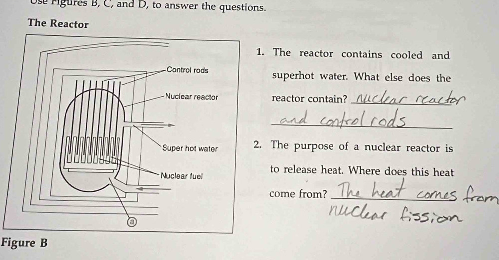 se fgures B, C, and D, to answer the questions. 
The Reactor 
. The reactor contains cooled and 
superhot water. What else does the 
reactor contain? 
_ 
_ 
The purpose of a nuclear reactor is 
to release heat. Where does this heat 
come from? 
_ 
Figure B