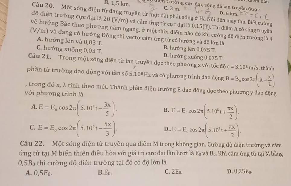 uiểm bàn
B. 1,5 km. uiện trường cực đại, sóng đã lan truyền được
C. 3 m. D. 6 km.
Câu 20. Một sóng điện từ đang truyền từ một đài phát sóng ở Hà Nội đên máy thu. Biết cường
độ điện trường cực đại là 20 (V/m) và cảm ứng từ cực đại là 0,15(T). Tại điểm A có sóng truyền
về hướng Bắc theo phương nằm ngang, ở một thời điểm nào đó khi cường độ điện trường là 4
(V/m) và đang có hướng Đông thì vectơ cảm ứng từ có hướng và độ lớn là
A. hướng lên và 0,03 T. B. hướng lên 0,075 T.
C. hướng xuống 0,03 T. D. hướng xuống 0,075 T.
Câu 21. Trong một sóng điện từ lan truyền dọc theo phương x với tốc độ c=3.10^8m/s , thành
phần từ trường dao động với tần số 5.10^8Hz và có phương trình dao động B=B_0cos 2π (ft- x/lambda  )
, trong đó x, λ tính theo mét. Thành phần điện trường E dao động dọc theo phương y dao động
với phương trình là
A. E=E_0cos 2π (5.10^8t- 3x/5 ).
B. E=E_0cos 2π (5.10^8t+ π x/2 ).
C. E=E_0cos 2π (5.10^8t- 5x/3 ). E=E_0cos 2π (5.10^8t+ π x/2 ).
D.
Câu 22. Một sóng điện từ truyền qua điểm M trong không gian. Cường độ điện trường và cảm
ứng từ tại M biến thiên điều hòa với giá trị cực đại lần lượt là E_0 và Bọ. Khi cảm ứng từ tại M bằng
0,5B thì cường độ điện trường tại đó có độ lớn là
A. 0,5Eo. B.Eo. C. 2Eo. D. 0,25Eo.