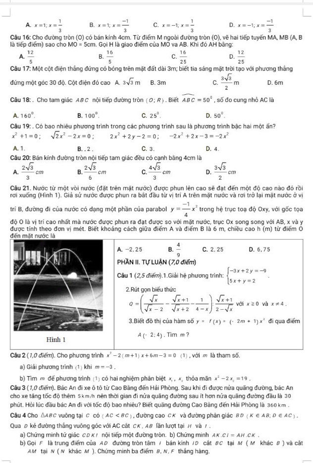 A. x=1;x= 1/3  B. x=1;x= (-1)/3  C. x=-1;x= 1/3  D. x=-1;x= (-1)/3 
Câu 16: Cho đường tròn (O) có bán kính 4cm. Từ điểm M ngoài đường tròn (O), vẽ hai tiếp tuyến MA, MB (A, B
là tiếp điểm) sao cho MO=5cm. Gọi H là giao điểm của MO va AB. Khi đó AH bằng:
A.  12/5   16/5  C.  16/25  D.  12/25 
B.
Câu 17: Một cột điện thẳng đứng có bóng trên mặt đất dài 3m; biết tia sáng mặt trời tạo với phương thắng
đứng một góc 30 độ. Cột điện đó cao A. 3sqrt(3)m B. 3m C.  3sqrt(3)/2 m D. 6m
Câu 18: . Cho tam giác AB C nội tiếp đường tròn (O;R). Biết widehat ABC=50° , số đo cung nhỏ AC là
A. 160°. B. 100^0. C. 25°. D. 50°.
Câu 19: . Có bao nhiêu phương trình trong các phương trình sau là phương trình bậc hai một ấn?
x^2+1=0;sqrt(2)x^2-2x=0; 2x^2+2y-2=0;-2x^2+2x-3=-2x^2
A. 1. B. , 2 , C. 3. D. 4.
Câu 20: Bán kính đường tròn nội tiếp tam giác đều có cạnh bằng 4cm là
A.  2sqrt(3)/3 cm B.  2sqrt(3)/6 cm C.  4sqrt(3)/3 cm D.  3sqrt(3)/2 cm
Câu 21. Nước từ một vòi nước (đặt trên mặt nước) được phun lên cao sẽ đạt đến một độ cao nào đó rồi
rơi xuống (Hình 1). Giả sử nước được phun ra bắt đầu từ vị trí A trên mặt nước và rơi trở lại mặt nước ở vị
trí B, đường đi của nước có dạng một phần của parabol y= (-1)/4 x^2 trong hệ trục toạ độ Oxy, với gốc tọa
độ O là vị trí cao nhất mà nước được phun ra đạt được so với mặt nước, trục Ox song song với AB, x và y
được tính theo đơn vị mét. Biết khoảng cách giữa điểm A và điểm B là 6 m, chiều cao h (m) từ điểm O
đến mặt nước là
A. -2,25 B.  4/9  C. 2, 25 D. 6, 75
PHÀN II. Tự LUẠN (7,0 điểm)
Câu 1 (2,5 điểm).1.Giải hệ phương trình: beginarrayl -3x+2y=-9 5x+y=2endarray. .
2.Rút gọn biểu thức
Q=( sqrt(x)/sqrt(x)-2 - (sqrt(x)+1)/sqrt(x)+2 - 1/4-x ): (sqrt(x)+1)/2-sqrt(x)  với x≥ 0 và x!= 4.
3.Biết đồ thị của hàm số y=f(x)=(-2m+1)x^2 đi qua điểm
A(-2:4)
Hình 1 . Tim m ?
Câu 2 (1,0 điểm). Cho phương trình x^2-2(m+1)x+6m-3=0 (1) , với m là tham số.
a) Giải phương trình (1) khi m=-3.
b) Tìm m để phương trình (1) có hai nghiệm phân biệt x,,, thỏa mãn x^2-2x_2=19.
Câu 3 (1,0 điểm). Bác An đi xe ô tô từ Cao Bãng đến Hải Phòng. Sau khi đi được nửa quãng đường, bác An
cho xe tăng tốc độ thêm 5 km/h nên thời gian đi nửa quãng đường sau ít hơn nửa quãng đường đầu là 30
phút. Hỏi lúc đầu bác An đi với tốc độ bao nhiêu? Biết quãng đường Cao Bằng đến Hải Phòng là 360 km .
Câu 4 Cho △ ABC vuông tại C có (AC , đường cao C K và đường phân giác BD(K∈ AB;D∈ AC).
QuaĐ kẻ đường thắng vuông góc với AC cắt CK , AB lần lượt tại H và / ,
a) Chứng minh tứ giác C D κ ! nội tiếp một đường tròn. b) Chứng minh AK.CI=AH.CK.
b) Gọi F là trung điểm của AD đường tròn tâm / bán kính /D cất BC tại M ( M khác B ) và cát
AM tại N ( N khác M ). Chứng minh ba điểm B, N, F thắng hàng.