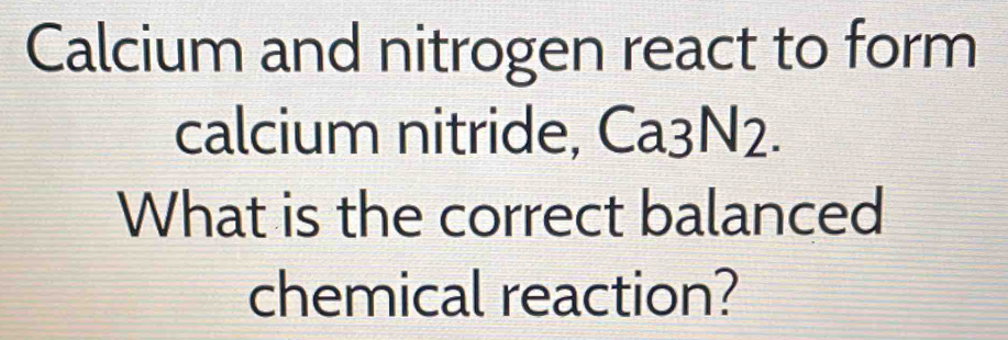 Calcium and nitrogen react to form 
calcium nitride, Ca3N2. 
What is the correct balanced 
chemical reaction?