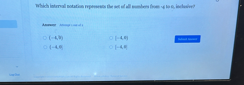 Which interval notation represents the set of all numbers from -4 to 0, inclusive?
Answer Attempt 1 out of 2
(-4,0)
[-4,0)
Submit Answer
(-4,0]
[-4,0]
Log Out