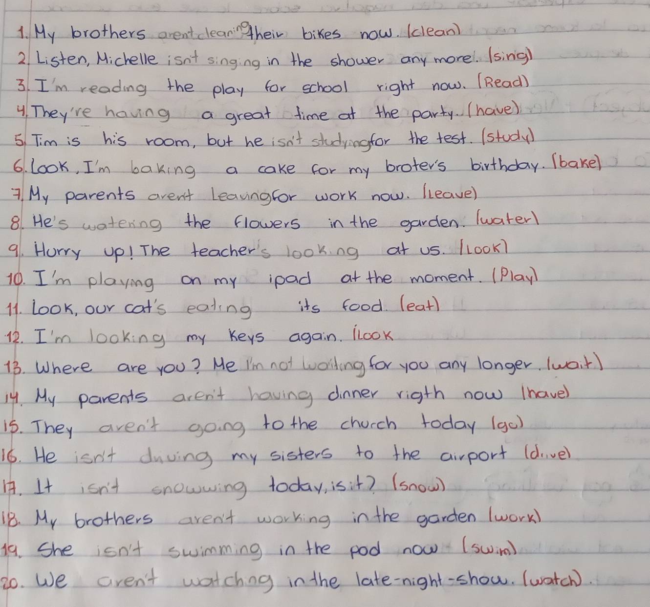 My brothers aren't clearing their bikes now. (clean) 
2 Listen, Michelle isn't singing in the shower any morel. (sing) 
3. I'm reading the play for school right now. (Read) 
4. They're having a great time at the party. (have) 
5 Tim is his room, but he isn't studyingfor the test. (study 
6. Look, I'm baking a cake for my broter's birthday. (bake) 
7 My parents aren't Leavingfor work now. lleave) 
8. He's watering the flowers in the garden. Twater1 
91. Horry up! The teacher's lookng at us. LLook7 
10. I'm playing on my ipad at the moment. (Play 
11. look, our cat's eating its food. (eat) 
12. I'm looking my keys again. LLook 
13. Where are you? Me I'm not woiling for you any longer (wait) 
14. My parents aren't having dinner rigth now Ihave) 
15. They aren't going to the chucch today (go) 
16. He isn't duving my sisters to the airport (dive) 
. It isn't snowwing today, isit? (snow) 
18. My brothers aren't working in the garden (work) 
19. She isn't swimming in the pod now (swim) 
20. We aren't watching in the late-night-show. (watch).