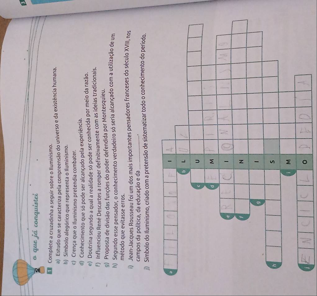 a 
o que já conquistei 
Complete a cruzadinha a seguir sobre o Iluminismo. 
a) Estudo que se caracteriza pela compreensão do universo e da existência humana. 
b) Símbolo alegórico que representa o Iluminismo. 
c) Crença que o Iluminismo pretendia combater. 
d) Conhecimento que só pode ser alcançado pela experiência. 
e) Doutrina segundo a qual a realidade só pode ser conhecida por meio da razão. 
F) Influenciou René Descartes a romper definitivamente com as ideias tradicionais. 
g) Proposta de divisão das funções do poder defendida por Montesquieu. 
h) Segundo esse pensador, o conhecimento verdadeiro só seria alcançado com a utilização de um 
método que evitasse erros. 
i) Jean-Jacques Rousseau foi um dos mais importantes pensadores franceses do século XVIII, nos 
campos da política, da educação e da_ 
. 
j) Símbolo do Iluminismo, criado com a pretensão de sistematizar todo o conhecimento do período.