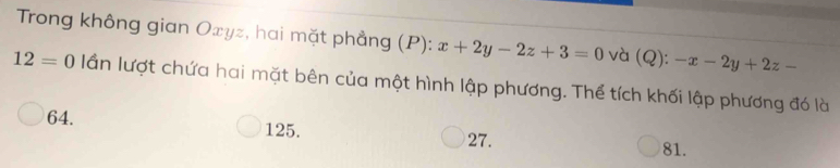 Trong không gian Oxyz, hai mặt phẳng (P): x+2y-2z+3=0 và (Q): -x-2y+2z-
12=0 lần lượt chứa hai mặt bên của một hình lập phương. Thể tích khối lập phương đó là
64.
125. 27. 81.