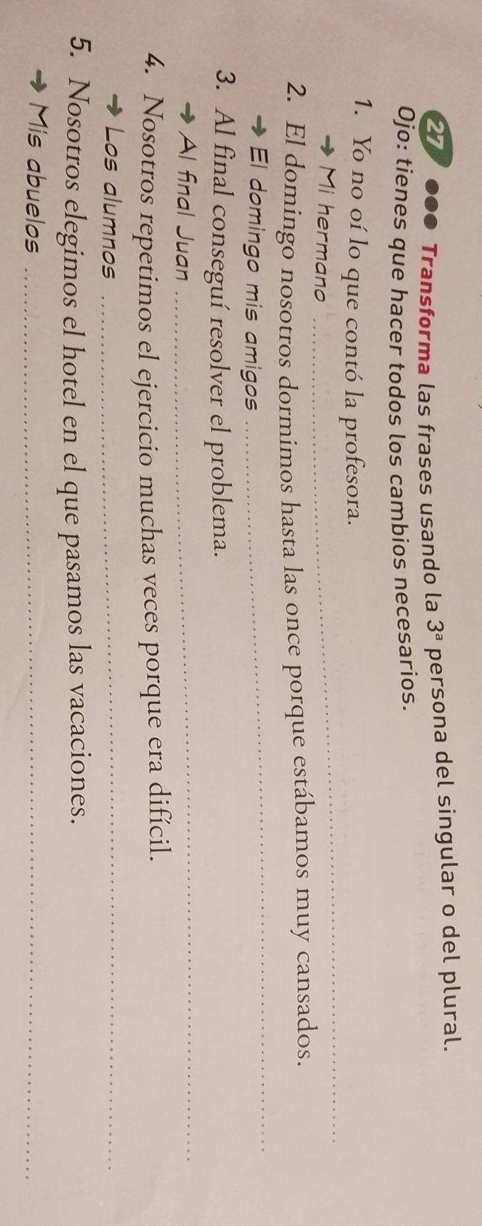 Transforma las frases usando la 3^a persona del singular o del plural. 
Ojo: tienes que hacer todos los cambios necesarios. 
1. Yo no oí lo que contó la profesora. 
Mi hermano 
_ 
2. El domingo nosotros dormimos hasta las once porque estábamos muy cansados. 
El domingo mis amigos 
_ 
_ 
3. Al final conseguí resolver el problema. 
Al final Juan 
4. Nosotros repetimos el ejercicio muchas veces porque era difícil. 
Los alumnos_ 
5. Nosotros elegimos el hotel en el que pasamos las vacaciones. 
Mis abuelos_