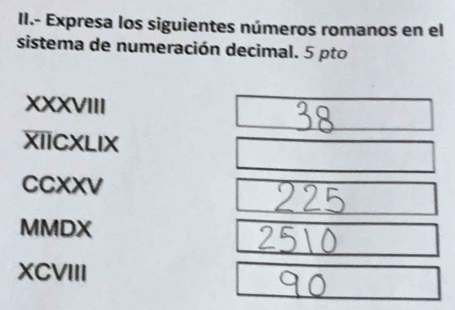 II.- Expresa los siguientes números romanos en el 
sistema de numeración decimal. 5 pto 
XXXVIII 
XIICXLIX 
CCXXV 
MMDX 
XCVIII