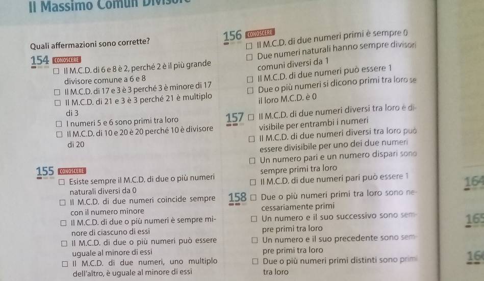 Il Massimo Comun Divis
156 CONOSCERE
Quali affermazioni sono corrette?
II M.C.D. di due numeri primi è sempre )
* II M.C.D. di 6 e 8 è 2, perché 2 è il più grande Due numeri naturali hanno sempre divison
154 COMOSCERE
comuni diversi da 1
divisore comune a 6 e 8
Il M.C.D. di 17 e 3 è 3 perché 3 è minore di 17 II M.C.D. di due numeri può essere 1
II M.C.D. di 21 e 3 è 3 perché 21 è multiplo Due o più numeri si dicono primi tra loro se
il loro M.C.D. è 0
di 3 157 II M.C.D. di due numeri diversi tra loro e d
I numeri 5 e 6 sono primi tra loro
Il M.C.D. di 10 e 20 è 20 perché 10 è divisore visibile per entrambi i numeri
di 20 II M.C.D. di due numeri diversi tra loro può
essere divisibile per uno dei due nume 
Un numero pari e un numero dispari sono
155 CONOSCERE sempre prími tra loro
Esiste sempre il M.C.D. di due o più numeri II M.C.D. di due numerí parí può essere 1
naturali diversi da 0 164
Il M.C.D. di due numeri coincide sempre 158 Due o più numeri primi tra loro sono ne
con il numero minore cessariamente primi
II M.C.D. di due o più numeri è sempre mi- Un numero e il suo successivo sono sem 16
nore di ciascuno di essi pre primi tra loro
Il M.C.D. di due o più numeri può essere Un numero e il suo precedente sono sem
uguale al minore di essi pre primi tra loro
II M.C.D. di due numeri, uno multiplo Due o più numeri primi distinti sono prim 16
dell'altro, è uguale al minore di essi tra loro