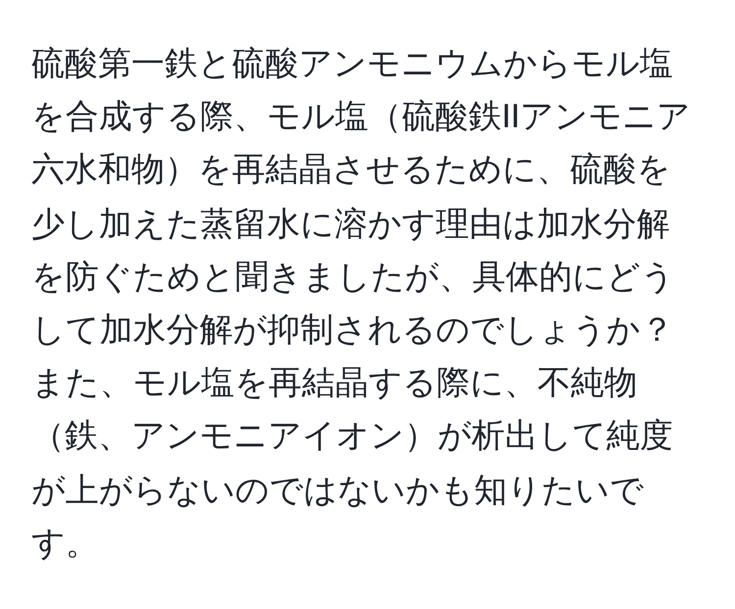 硫酸第一鉄と硫酸アンモニウムからモル塩を合成する際、モル塩硫酸鉄IIアンモニア六水和物を再結晶させるために、硫酸を少し加えた蒸留水に溶かす理由は加水分解を防ぐためと聞きましたが、具体的にどうして加水分解が抑制されるのでしょうか？また、モル塩を再結晶する際に、不純物鉄、アンモニアイオンが析出して純度が上がらないのではないかも知りたいです。