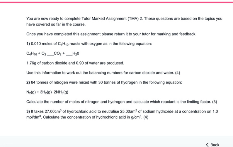 You are now ready to complete Tutor Marked Assignment (TMA) 2. These questions are based on the topics you 
have covered so far in the course 
Once you have completed this assignment please return it to your tutor for marking and feedback. 
1) 0.010 moles of C_4H_10 reacts with oxygen as in the following equation:
C_4H_10+O_2 _  CO_2+ _  H_2O
1.76g of carbon dioxide and 0.90 of water are produced. 
Use this information to work out the balancing numbers for carbon dioxide and water. (4) 
2) 84 tonnes of nitrogen were mixed with 30 tonnes of hydrogen in the following equation:
N_2(g)+3H_2(g)2NH_3(g)
Calculate the number of moles of nitrogen and hydrogen and calculate which reactant is the limiting factor. (3) 
3) It takes 27.00cm^3 of hydrochloric acid to neutralise 25.00am^3 of sodium hydroxide at a concentration on 1.0
mol/dm^3 , Calculate the concentration of hydrochloric acid in g/cm^3. (4) 
< Back