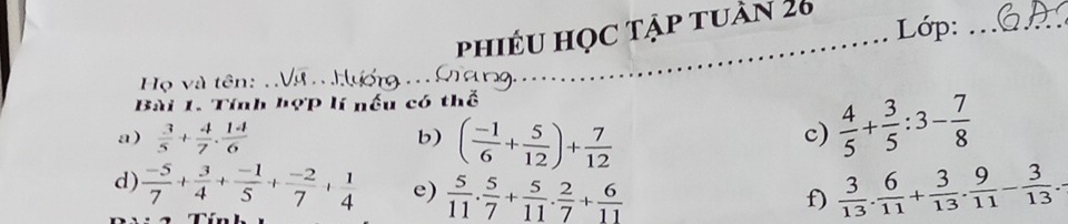 phiêu học tập tuần 26_ 
Lớp:_ 
Họ và tên: Vợ Hự . n9. 
Bài 1. Tính hợp lí nếu có thể 
a)  3/5 + 4/7 . 14/6  c)  4/5 + 3/5 :3- 7/8 
b) ( (-1)/6 + 5/12 )+ 7/12 
d)  (-5)/7 + 3/4 + (-1)/5 + (-2)/7 + 1/4  e)  5/11 . 5/7 + 5/11 . 2/7 + 6/11   3/13 . 6/11 + 3/13 . 9/11 - 3/13 . 
f)