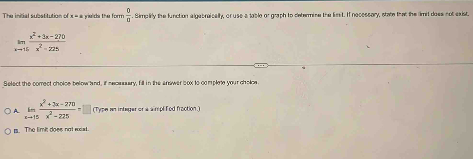 The initial substitution of x=a yields the form  0/0 . Simplify the function algebraically, or use a table or graph to determine the limit. If necessary, state that the limit does not exist.
limlimits _xto 15 (x^2+3x-270)/x^2-225 
Select the correct choice below and, if necessary, fill in the answer box to complete your choice.
A. limlimits _xto 15 (x^2+3x-270)/x^2-225 =□ (Type an integer or a simplified fraction.)
B. The limit does not exist.