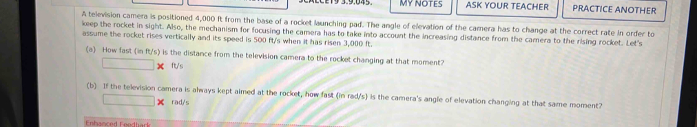 MY NOTES ASK YOUR TEACHER PRACTICE ANOTHER 
A television camera is positioned 4,000 ft from the base of a rocket launching pad. The angle of elevation of the camera has to change at the correct rate in order to 
keep the rocket in sight. Also, the mechanism for focusing the camera has to take into account the increasing distance from the camera to the rising rocket. Let's 
assume the rocket rises vertically and its speed is 500 ft/s when it has ri sen 3,000 ft. 
(a) How fast (in ft/s) is the distance from the television camera to the rocket changing at that moment?
□ * ft/s
(b) If the television camera is always kept aimed at the rocket, how fast (in rad/s) is the camera's angle of elevation changing at that same moment?
□ * rad/s
Enhanced Feedback