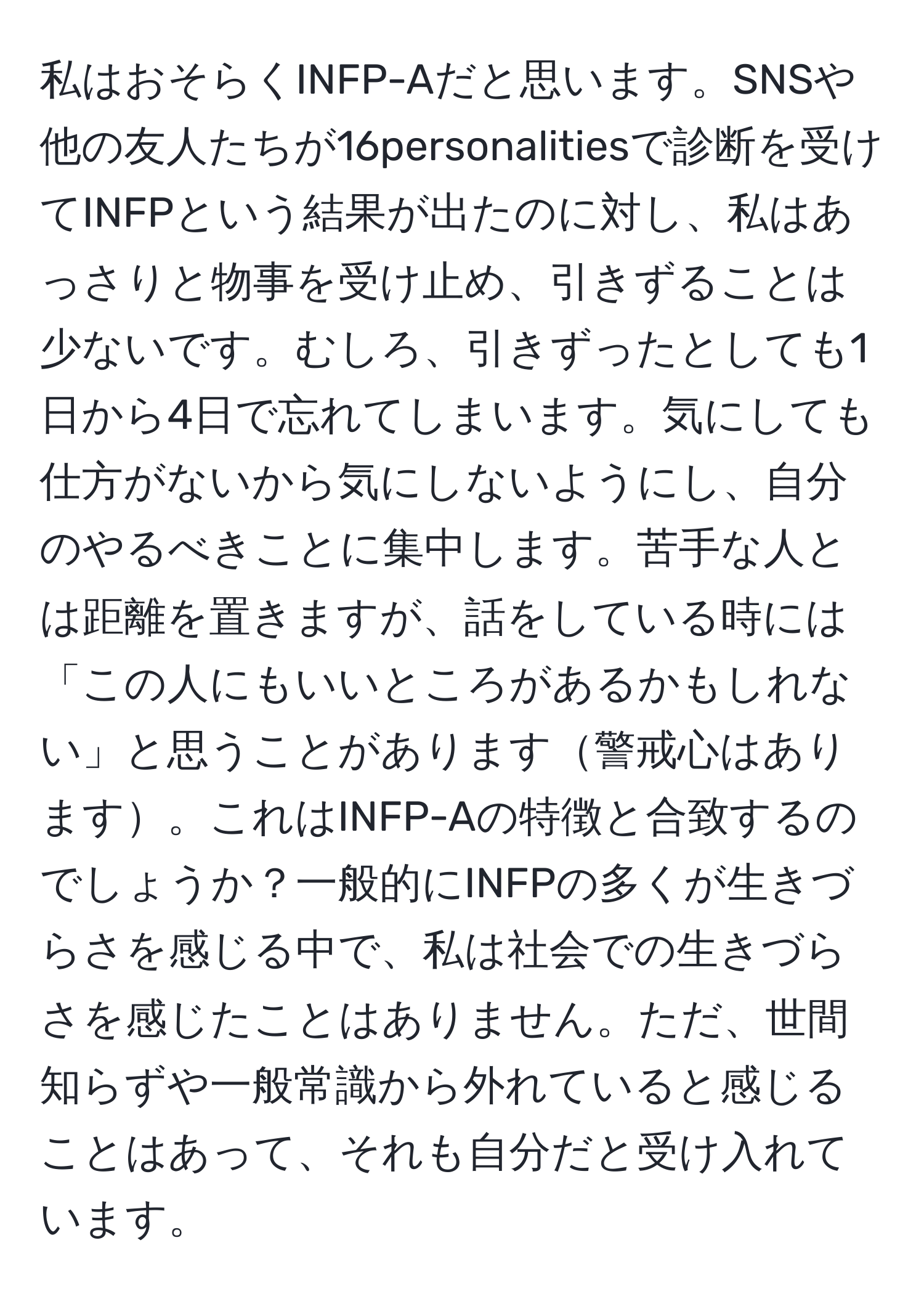 私はおそらくINFP-Aだと思います。SNSや他の友人たちが16personalitiesで診断を受けてINFPという結果が出たのに対し、私はあっさりと物事を受け止め、引きずることは少ないです。むしろ、引きずったとしても1日から4日で忘れてしまいます。気にしても仕方がないから気にしないようにし、自分のやるべきことに集中します。苦手な人とは距離を置きますが、話をしている時には「この人にもいいところがあるかもしれない」と思うことがあります警戒心はあります。これはINFP-Aの特徴と合致するのでしょうか？一般的にINFPの多くが生きづらさを感じる中で、私は社会での生きづらさを感じたことはありません。ただ、世間知らずや一般常識から外れていると感じることはあって、それも自分だと受け入れています。