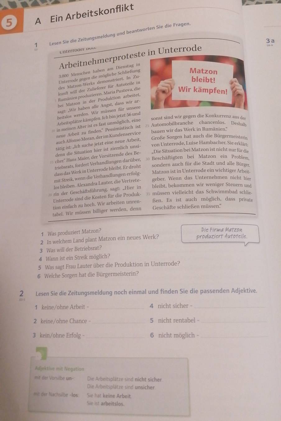 A Ein Arbeitskonflikt
1 Lesen Sie die Zeitungsmeldung und beantworten Sie die Fragen.
3 a
nterod    ot
Arbeitnehmerprotestn Unterrode
06-8
3.000 Menschen haben am Dienstag in
Unterrode gegen die mögliche Schließung
des Matzon-Werks demonstriert. In Zu-
kunft will der Zulieferer für Autoteile in
3 Rumänien produzieren. Maria Pustova, die
bei Matzon in der Produktion arbeitet,
sagt: „Wir haben alle Angst, dass wir ar-
beitslos werden. Wir müssen für unsere
Arbeitsplätze kämpfen. Ich bin jetzt 56 und
in meinen Alter ist es fast unmöglich, eine sonst sind wir gegen die Konkurrenz aus der
neue Arbeit zu finden." Pessimistisch ist 25 Automobilbranche chancenlos. Deshalb
auch Alfonso Moran, der im Kundenservice bauen wir das Werk in Rumänien.''
tätig ist: „Ich suche jetzt eine neue Arbeit, Große Sorgen hat auch die Bürgermeisterin
denn die Situation hier ist ziemlich unsi- von Unterrode, Luise Hambacher. Sie erklärt:
5 cher." Hans Maier, der Vorsitzende des Be- ,Die Situation bei Matzon ist nicht nur für die
triebsrats, fordert Verhandlungen darüber, 30 Beschäftigten bei Matzon ein Problem,
dass das Werk in Unterrode bleibt. Er droht sondern auch für die Stadt und alle Bürger.
mit Streik, wenn die Verhandlungen erfolg- Matzon ist in Unterrode ein wichtiger Arbeit-
los bleiben. Alexandra Lauter, die Vertrete- geber. Wenn das Unternehmen nicht hier
rin der Geschäftsführung, sagt: „Hier in bleibt, bekommen wir weniger Steuern und
Unterrode sind die Kosten für die Produk- 35  müssen vielleicht das Schwimmbad schlie
tion einfach zu hoch. Wir arbeiten unren- ßen. Es ist auch möglich, dass private
tabel, Wir müssen billiger werden, denn Geschäfte schließen müssen.''
1 Was produziert Matzon?
Die Firma Matzon
2 In welchem Land plant Matzon ein neues Werk? produziert Autoteile.
3 Was will der Betriebsrat?
4 Wann ist ein Streik möglich?
5 Was sagt Frau Lauter über die Produktion in Unterrode?
6 Welche Sorgen hat die Bürgermeisterin?
2 Lesen Sie die Zeitungsmeldung noch einmal und finden Sie die passenden Adjektive.
1 keine/ohne Arbeit - _4 nicht sicher -_
2 keine/ohne Chance - _5 nicht rentabel -_
3 kein/ohne Erfolg - _6 nicht möglich -_
Adjektive mit Negation
mit der Vorsilbe un- Die Arbeitsplätze sind nicht sicher.
Die Arbeitsplätze sind unsicher
mit der Nachsilbe -Ios. Sie hat keine Arbeit
Sie ist arbeitslos.