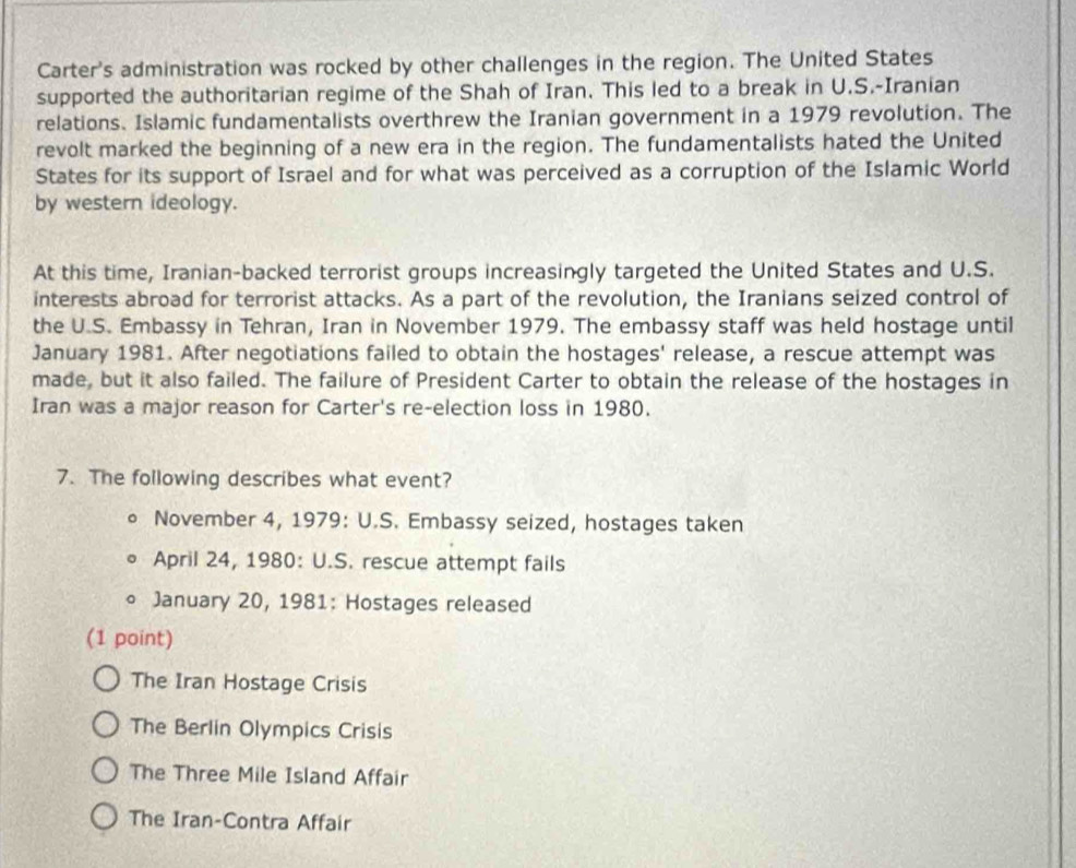 Carter's administration was rocked by other challenges in the region. The United States
supported the authoritarian regime of the Shah of Iran. This led to a break in U.S.-Iranian
relations. Islamic fundamentalists overthrew the Iranian government in a 1979 revolution. The
revolt marked the beginning of a new era in the region. The fundamentalists hated the United
States for its support of Israel and for what was perceived as a corruption of the Islamic World
by western ideology.
At this time, Iranian-backed terrorist groups increasingly targeted the United States and U.S.
interests abroad for terrorist attacks. As a part of the revolution, the Iranians seized control of
the U.S. Embassy in Tehran, Iran in November 1979. The embassy staff was held hostage until
January 1981. After negotiations failed to obtain the hostages' release, a rescue attempt was
made, but it also failed. The failure of President Carter to obtain the release of the hostages in
Iran was a major reason for Carter's re-election loss in 1980.
7. The following describes what event?
a November 4, 1979: U.S. Embassy seized, hostages taken
April 24, 1980: U.S. rescue attempt fails
。 January 20, 1981: Hostages released
(1 point)
The Iran Hostage Crisis
The Berlin Olympics Crisis
The Three Mile Island Affair
The Iran-Contra Affair