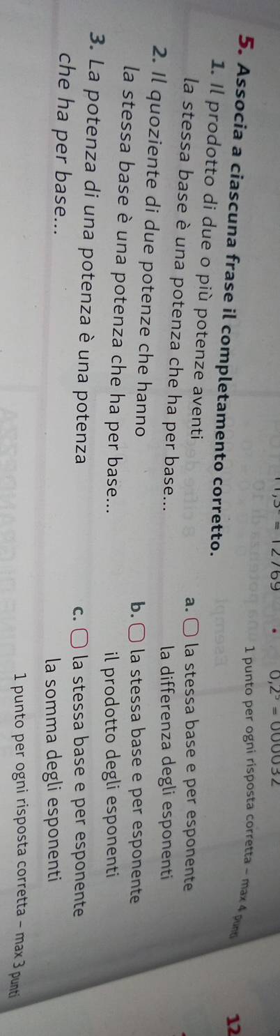 169
0,2^5=000032
1 punto per ogni risposta corretta - ma 4 pnt
12
5. Associa a ciascuna frase il completamento corretto.
1. Il prodotto di due o più potenze aventi
a. ( la stessa base e per esponente
la stessa base è una potenza che ha per base...
la differenza degli esponenti
2. Il quoziente di due potenze che hanno
b. ○ la stessa base e per esponente
la stessa base è una potenza che ha per base...
il prodotto degli esponenti
3. La potenza di una potenza è una potenza
c. la stessa base e per esponente
che ha per base...
la somma degli esponenti
1 punto per ogni risposta corretta - max 3 punti