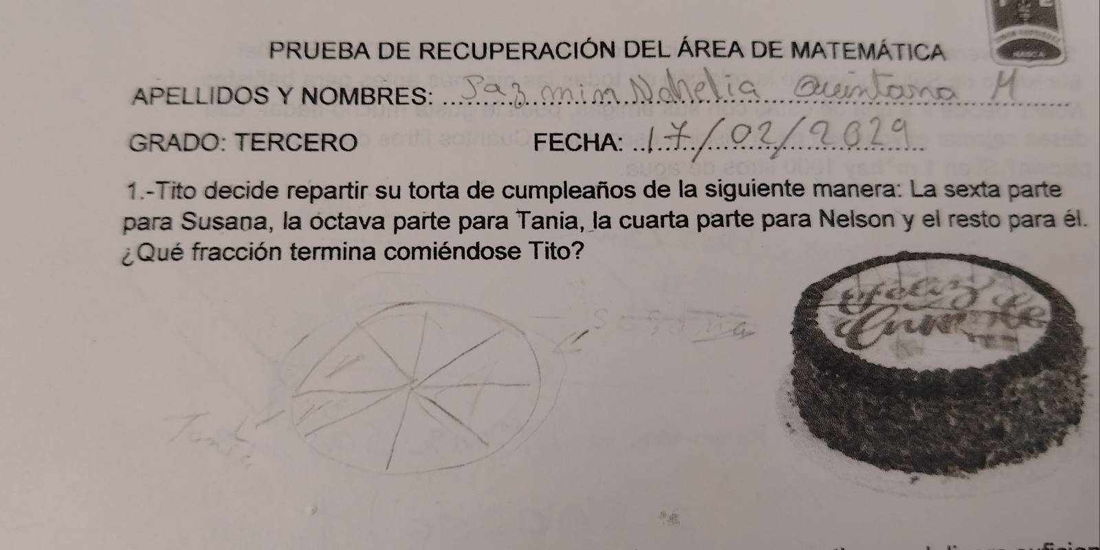 PRUEBA DE RECUPERACIÓN DEL ÁREA DE MATEMÁTICA 
APELLIDOS Y NOMBRES:_ 
GRADO: TERCERO FECHA:_ 
1.-Tito decide repartir su torta de cumpleaños de la siguiente manera: La sexta parte 
para Susana, la octava parte para Tania, la cuarta parte para Nelson y el resto para él. 
Qué fracción termina comiéndose Tito?