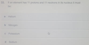 If an element has 11 protons and 11 neutrons in its nucleus it must
be:
a Helium
b Nitrogen
c Potassium
d Sodium