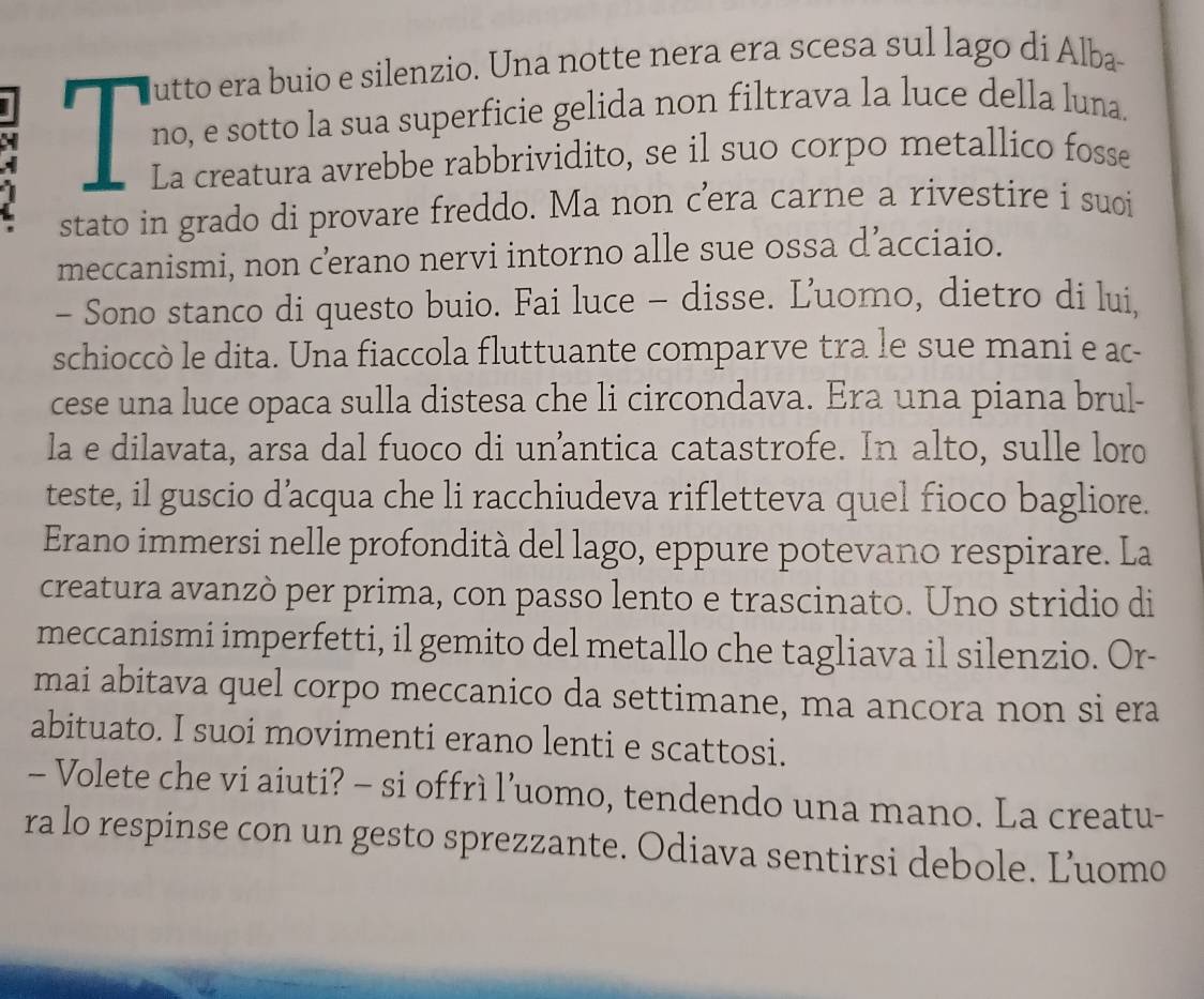 no, e sotto la sua superficie gelida non filtrava la luce della luna. 
J 
La creatura avrebbe rabbrividito, se il suo corpo metallico fosse 
stato in grado di provare freddo. Ma non c’era carne a rivestire i suoi 
meccanismi, non c’œerano nervi intorno alle sue ossa d’acciaio. 
- Sono stanco di questo buio. Fai luce - disse. Ľ'uomo, dietro di lui, 
schioccò le dita. Una fiaccola fluttuante comparve tra le sue mani e ac- 
cese una luce opaca sulla distesa che li circondava. Era una piana brul- 
la e dilavata, arsa dal fuoco di unantica catastrofe. In alto, sulle loro 
teste, il guscio d’acqua che li racchiudeva rifletteva quel fioco bagliore. 
Erano immersi nelle profondità del lago, eppure potevano respirare. La 
creatura avanzò per prima, con passo lento e trascinato. Uno stridio di 
meccanismi imperfetti, il gemito del metallo che tagliava il silenzio. Or- 
mai abitava quel corpo meccanico da settimane, ma ancora non si era 
abituato. I suoi movimenti erano lenti e scattosi. 
- Volete che vi aiuti? - si offrì l’uomo, tendendo una mano. La creatu- 
ra lo respinse con un gesto sprezzante. Odiava sentirsi debole. Ľuomo