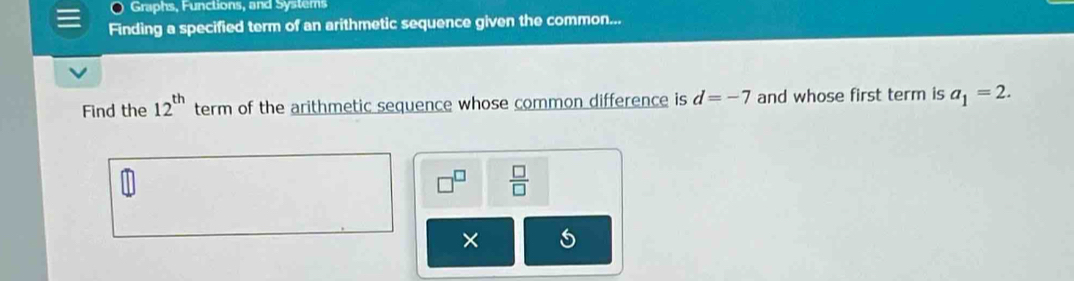 Graphs, Functions, and Systems 
Finding a specified term of an arithmetic sequence given the common... 
Find the 12^(th) term of the arithmetic sequence whose common difference is d=-7 and whose first term is a_1=2. 
 □ /□   
×