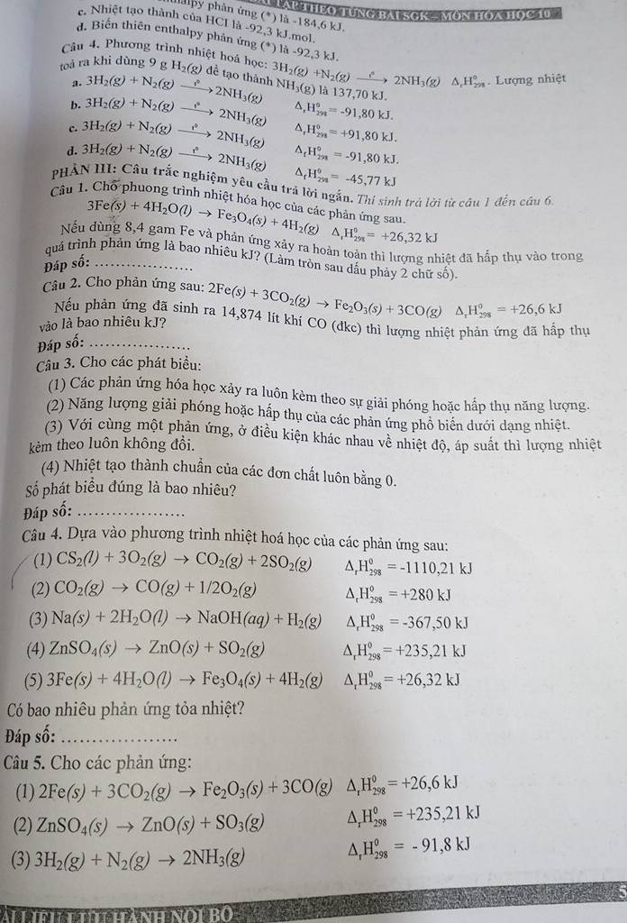 LAP THEO TUNG BAI SCR - MON HOA Học 10
ha py phân ứng (^*) là -184,6 kJ.
e. Nhiệt tạo thành của HCI là -92,3 kJ.mol
d. Biến thiên enthalpy phản ứng (*) là -92,3 kJ.
Câu 4, Phương trình nhiệt hoá học
toà ra khi dùng 9 g H_2(g) đề tạo thành 3H_2(g)+N_2(g)xrightarrow hat 2NH_3(g)△ _rH_(298)° NH_3(g) là 137
a. 3H_2(g)+N_2(g)to 2NH_3(g) . Lượng nhiệt
KJ.
b. 3H_2(g)+N_2(g)to 2NH_3(g) ^ H_(298)°=-91,80kJ.
c. 3H_2(g)+N_2(g)to 2NH_3(g) △, H_(2n)°=+91,80kJ.
d. 3H_2(g)+N_2(g)to 2NH_3(g) ^ _t^((circ)H_(291)°=-91,80kJ.
△ _f)H_(258)°=-45,77kJ
PHẢN III: Câu trắc nghiệm yêu cầu trả lời ngắn. Thí sinh trả lời từ câu 1 đến câu 6
Câu 1. Chổ phuong trình nhiệt hóa học của các phản ứng sau
3Fe(s)+4H_2O(l)to Fe_3O_4(s)+4H_2(g) ^ ,H_(298)^0=+26,32kJ
Nếu dùng 8,4 gam Fe và phản ứng xảy ra hoàn toàn thì lượng nhiệt đã hấp thụ vào trong
quả trình phản ứng là bao nhiêu kJ? (Làm tròn sau dấu phảy 2 chữ số).
Đáp số:_
Câu 2. Cho phản ứng sau:
Nếu phản ứng đã sinh ra 14,874 lít khí CO (dkc) thì lượng nhiệt phản ứng đã hấp thự
Đáp số: _ 2Fe(s)+3CO_2(g)to Fe_2O_3(s)+3CO(g)△ _rH_(298)°=+26,6kJ
vào là bao nhiêu kJ?
Câu 3. Cho các phát biểu:
(1) Các phản ứng hóa học xảy ra luôn kèm theo sự giải phóng hoặc hấp thụ năng lượng,
(2) Năng lượng giải phóng hoặc hấp thụ của các phản ứng phổ biên dưới dạng nhiệt.
(3) Với cùng một phản ứng, ở điều kiện khác nhau về nhiệt độ, áp suất thì lượng nhiệt
kêm theo luôn không đồi.
(4) Nhiệt tạo thành chuần của các đơn chất luôn bằng 0.
Số phát biểu đúng là bao nhiêu?
Đáp số:_
Câu 4. Dựa vào phương trình nhiệt hoá học của các phản ứng sau:
(1) CS_2(l)+3O_2(g)to CO_2(g)+2SO_2(g) ^ H_(298)^0=-1110,21kJ
(2) CO_2(g)to CO(g)+1/2O_2(g) ^ H_(298)^0=+280kJ
(3) Na(s)+2H_2O(l)to NaOH(aq)+H_2(g) ^ H_(298)^0=-367,50kJ
(4) ZnSO_4(s)to ZnO(s)+SO_2(g) A H_(298)^0=+235,21kJ
(5) 3Fe(s)+4H_2O(l)to Fe_3O_4(s)+4H_2(g) △ _tH_(298)^0=+26,32kJ
Có bao nhiêu phản ứng tỏa nhiệt?
Đáp số:_
Câu 5. Cho các phản ứng:
(1) 2Fe(s)+3CO_2(g)to Fe_2O_3(s)+3CO(g)△ _rH_(298)°=+26,6kJ
(2) ZnSO_4(s)to ZnO(s)+SO_3(g) △ _rH_(298)°=+235,21kJ
(3) 3H_2(g)+N_2(g)to 2NH_3(g)
△ _rH_(298)°=-91,8kJ
Ai hnh tí  hành nó